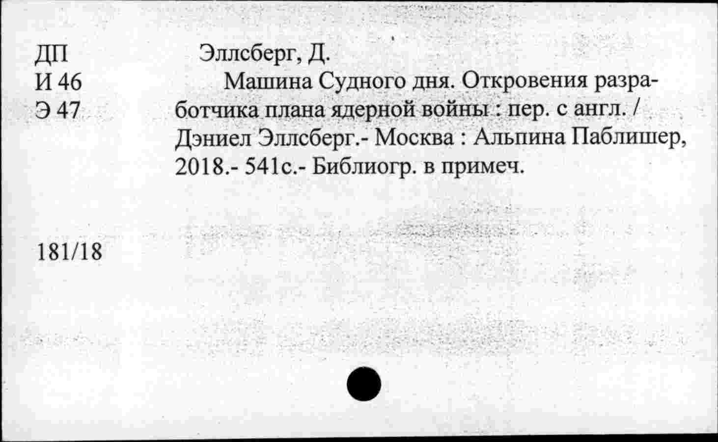 ﻿ДП И 46 Э47	Эллсберг, Д. Машина Судного дня. Откровения разработчика плана ядерной войны : пер. с англ. / Дэниел Эллсберг.- Москва : Альпина Паблишер, 2018.- 541с.- Библиогр. в примеч.
181/18